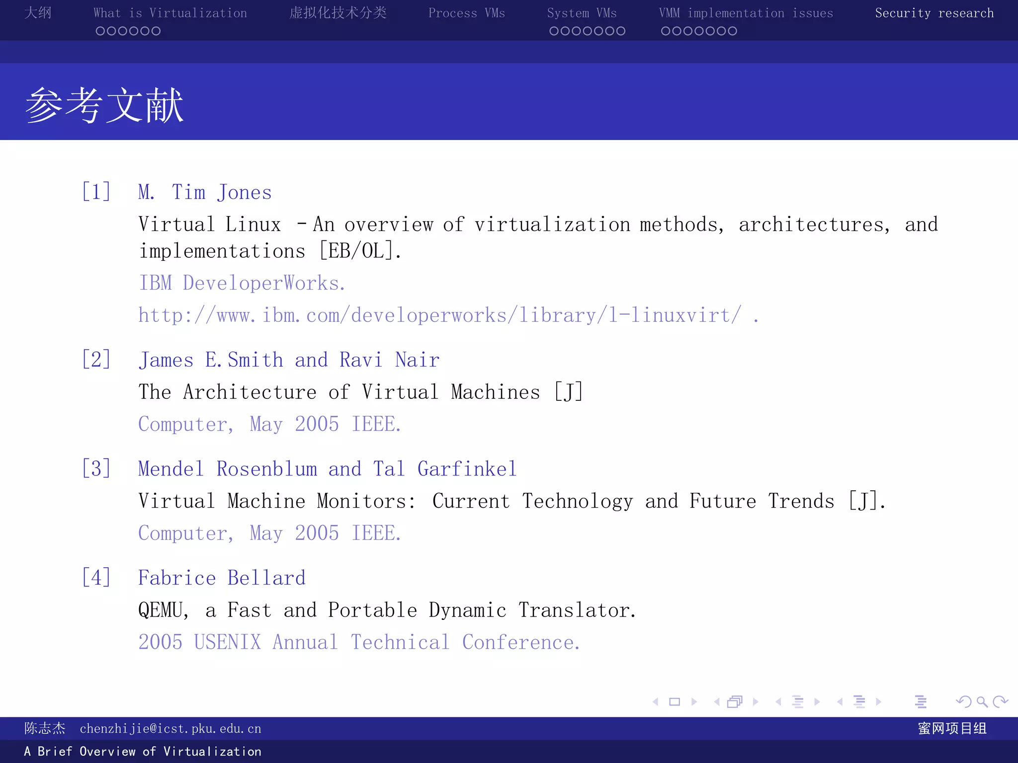 大纲       What is Virtualization      虚拟化技术分类   Process VMs   System VMs       VMM implementation issues   Security research
         ......                                              .......          .......




参考文献
       [1]      M. Tim Jones
                Virtual Linux –An overview of virtualization methods, architectures, and
                implementations [EB/OL].
                IBM DeveloperWorks.
                http://www.ibm.com/developerworks/library/l-linuxvirt/ .

       [2]      James E.Smith and Ravi Nair
                The Architecture of Virtual Machines [J]
                Computer, May 2005 IEEE.

       [3]      Mendel Rosenblum and Tal Garfinkel
                Virtual Machine Monitors: Current Technology and Future Trends [J].
                Computer, May 2005 IEEE.

       [4]      Fabrice Bellard
                QEMU, a Fast and Portable Dynamic Translator.
                2005 USENIX Annual Technical Conference.

                                                                          .          .       .        .     .        .

陈志杰     chenzhijie@icst.pku.edu.cn                                                                              蜜网项目组
A Brief Overview of Virtualization
 