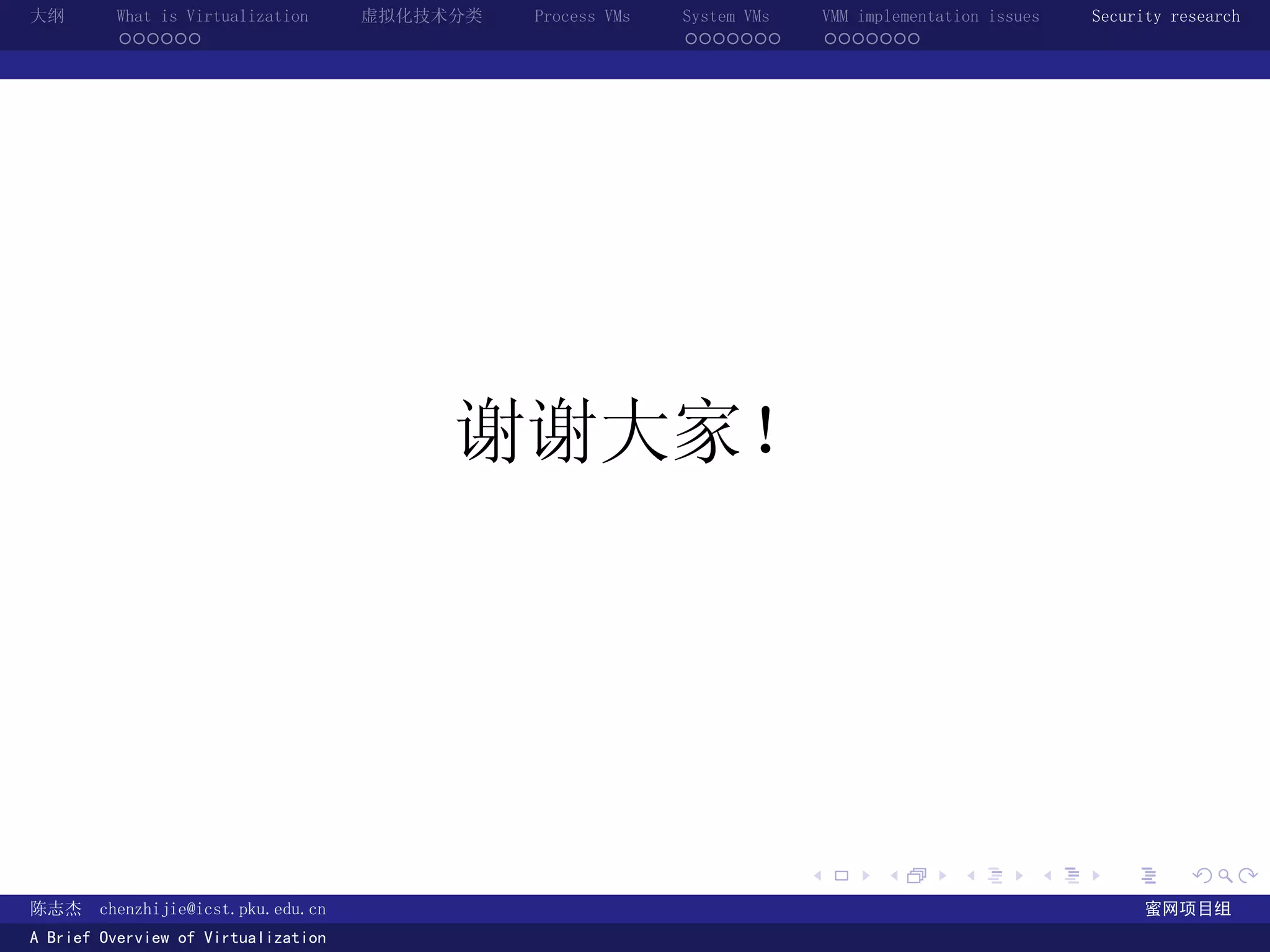 大纲       What is Virtualization      虚拟化技术分类   Process VMs   System VMs       VMM implementation issues   Security research
         ......                                              .......          .......




                                          谢谢大家！




                                                                          .          .       .        .     .        .

陈志杰     chenzhijie@icst.pku.edu.cn                                                                              蜜网项目组
A Brief Overview of Virtualization
 