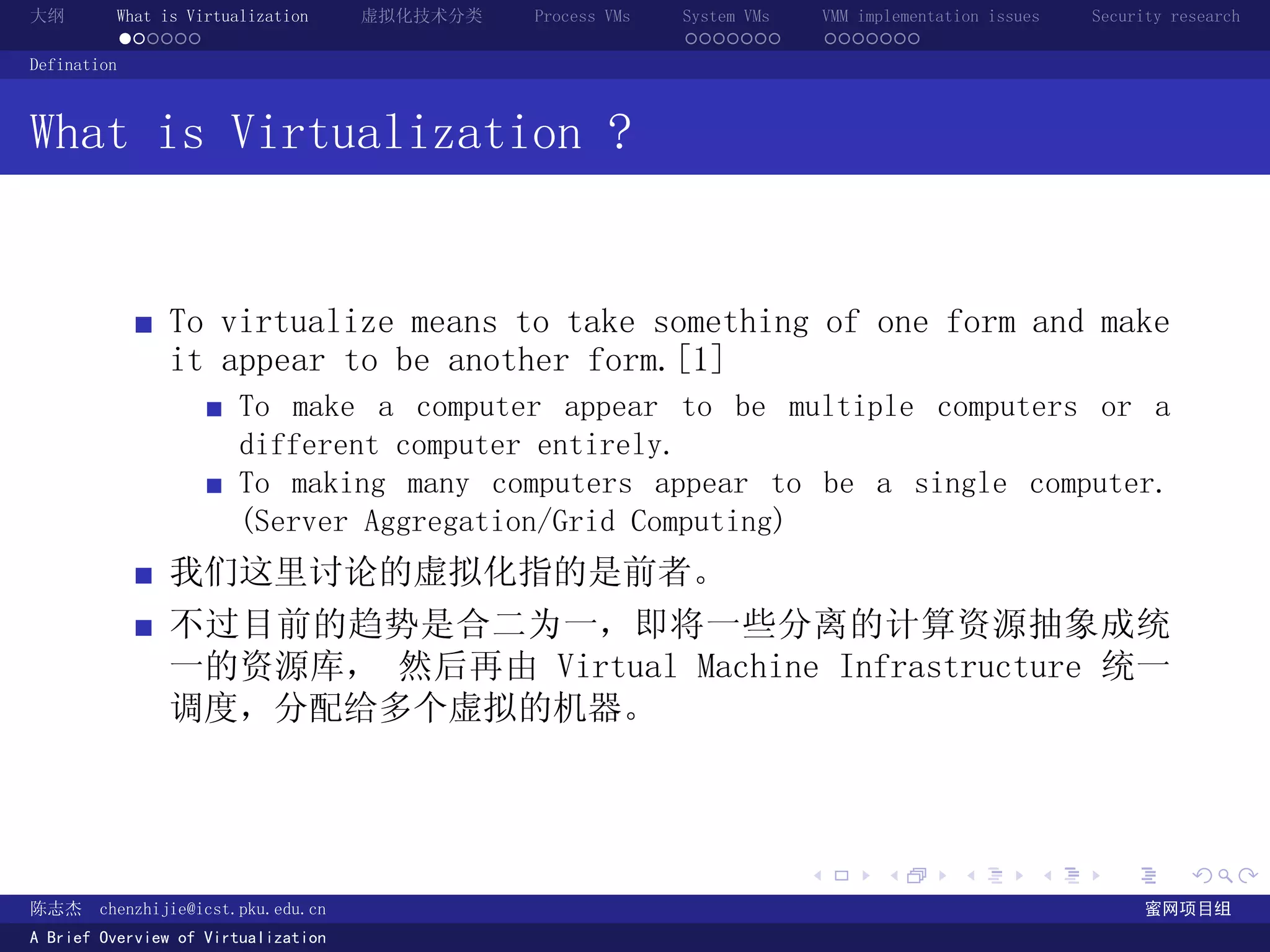 大纲       What is Virtualization      虚拟化技术分类   Process VMs   System VMs       VMM implementation issues   Security research
         ......                                              .......          .......
Defination



What is Virtualization ?


               To virtualize means to take something of one form and make
               it appear to be another form.[1]
                       To make a computer appear to be multiple computers or a
                       different computer entirely.
                       To making many computers appear to be a single computer.
                       (Server Aggregation/Grid Computing)
               我们这里讨论的虚拟化指的是前者。
               不过目前的趋势是合二为一，即将一些分离的计算资源抽象成统
               一的资源库， 然后再由 Virtual Machine Infrastructure 统一
               调度，分配给多个虚拟的机器。



                                                                          .          .       .        .     .        .

陈志杰     chenzhijie@icst.pku.edu.cn                                                                              蜜网项目组
A Brief Overview of Virtualization
 
