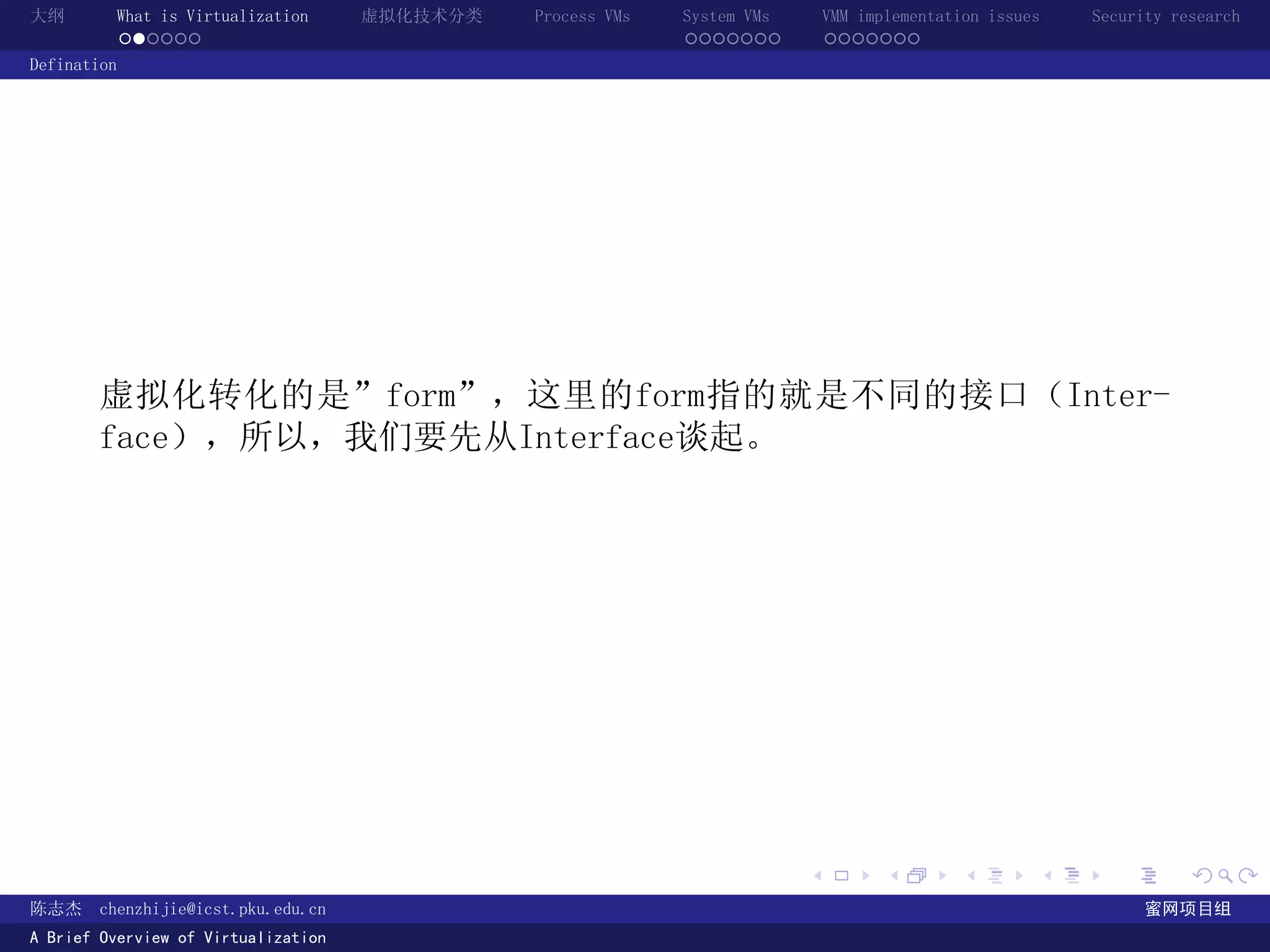 大纲       What is Virtualization      虚拟化技术分类   Process VMs   System VMs       VMM implementation issues   Security research
         ......                                              .......          .......
Defination




       虚拟化转化的是”form”，这里的form指的就是不同的接口（Inter-
       face），所以，我们要先从Interface谈起。




                                                                          .          .       .        .     .        .

陈志杰     chenzhijie@icst.pku.edu.cn                                                                              蜜网项目组
A Brief Overview of Virtualization
 