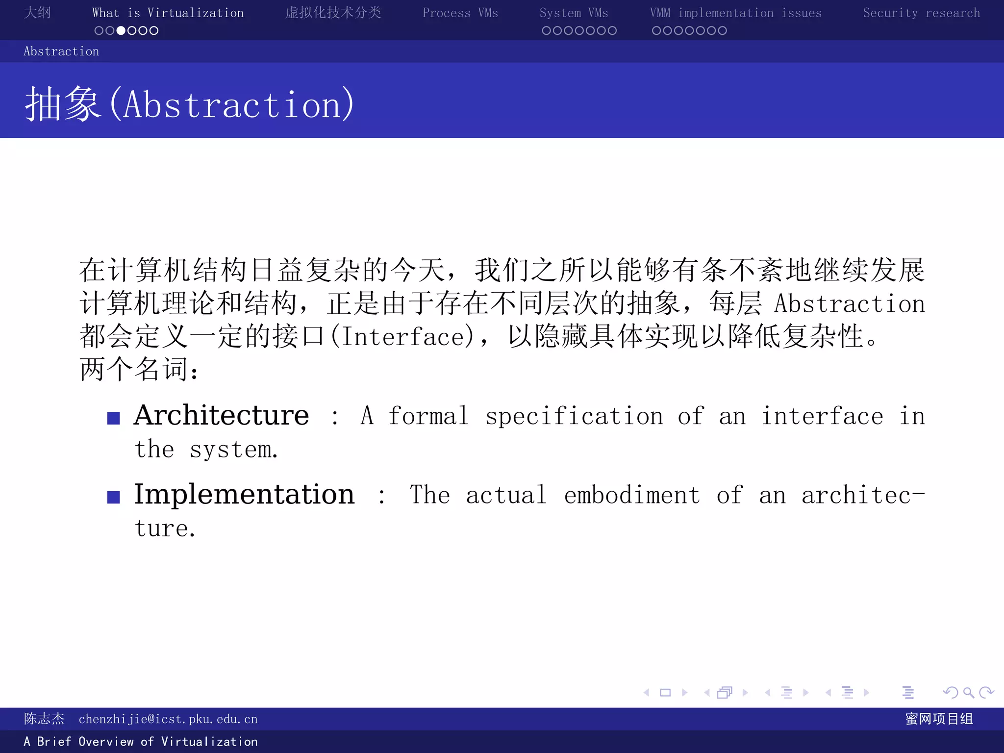 大纲       What is Virtualization      虚拟化技术分类   Process VMs   System VMs       VMM implementation issues   Security research
         ......                                              .......          .......
Abstraction



抽象(Abstraction)



       在计算机结构日益复杂的今天，我们之所以能够有条不紊地继续发展
       计算机理论和结构，正是由于存在不同层次的抽象，每层 Abstraction
       都会定义一定的接口(Interface)，以隐藏具体实现以降低复杂性。
       两个名词：
               Architecture : A formal specification of an interface in
               the system.
               Implementation : The actual embodiment of an architec-
               ture.




                                                                          .          .       .        .     .        .

陈志杰     chenzhijie@icst.pku.edu.cn                                                                              蜜网项目组
A Brief Overview of Virtualization
 