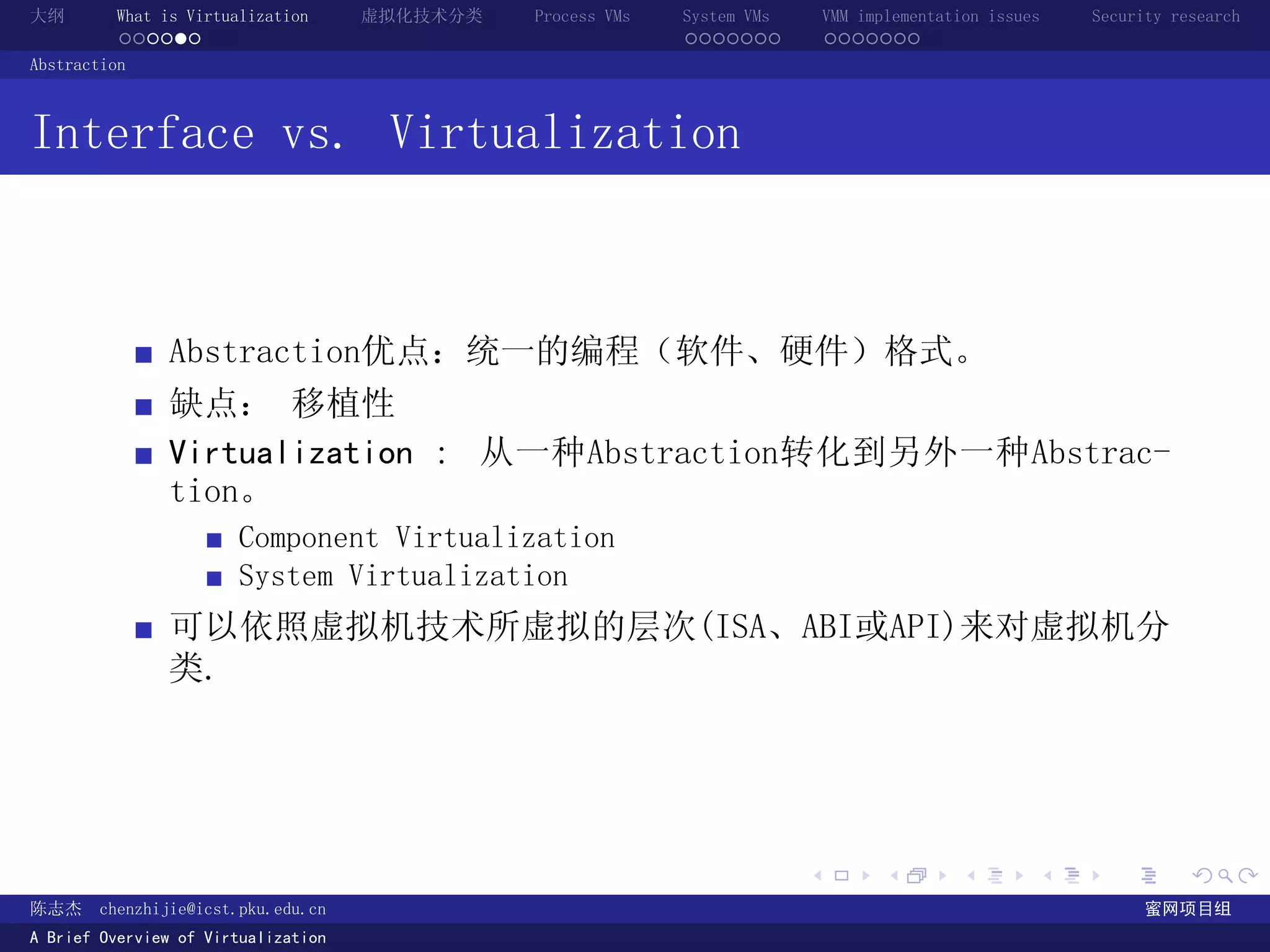 大纲       What is Virtualization      虚拟化技术分类   Process VMs   System VMs       VMM implementation issues   Security research
         ......                                              .......          .......
Abstraction



Interface vs. Virtualization



               Abstraction优点：统一的编程（软件、硬件）格式。
               缺点： 移植性
               Virtualization : 从一种Abstraction转化到另外一种Abstrac-
               tion。
                       Component Virtualization
                       System Virtualization
               可以依照虚拟机技术所虚拟的层次(ISA、ABI或API)来对虚拟机分
               类.




                                                                          .          .       .        .     .        .

陈志杰     chenzhijie@icst.pku.edu.cn                                                                              蜜网项目组
A Brief Overview of Virtualization
 