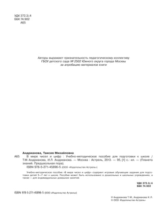 УДК 372.3/.4
ББК 74.902
А65
Авторы выражают признательность педагогическому коллективу
ГБОУ детского сада № 2502 Южного округа города Москвы
за апробацию материалов книги
Андрианова, Таисия Михайловна
А65 В мире чисел и цифр : Учебно-методическое пособие для подготовки к школе /
Т.М. Андрианова, И.Л. Андрианова. — Москва : Астрель, 2013. — 95, [1] с.: ил. — (Планета
знаний. Предшкольная пора).
ISBN 978-5-271-45896-5 (ООО «Издательство Астрель»)
Учебно-методическое пособие «В мире чисел и цифр» содержит игровые обучающие задания для подго-
товки детей 5—7 лет к школе. Пособие может быть использовано в дошкольных и школьных учреждениях, а
также — для индивидуальных домашних занятий.
УДК 372.3/.4
ББК 74.902
ISBN 978-5-271-45896-5 (ООО «Издательство Астрель»)
© Андрианова Т. М., Андрианова И. Л.
© ООО Издательство Астрель»
 
