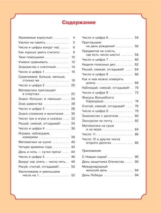 3
Содержание
Уважаемые взрослые!. . . . . . . . . . 4
Узелки на память . . . . . . . . . . . . . . 5
Числа и цифры вокруг нас. . . . . . 6
Как хорошо уметь считать! . . . . . 8
Твои помощники . . . . . . . . . . . . . . 10
Учимся сравнивать . . . . . . . . . . . . 12
Знакомство с клеточкой. . . . . . . . 14
Число и цифра 1 . . . . . . . . . . . . . . 16
Сравниваем: больше, меньше,
столько же . . . . . . . . . . . . . . . . . 18
Число и цифра 2 . . . . . . . . . . . . . . 20
Математика приглашает
в спортзал . . . . . . . . . . . . . . . . . 22
Знаки «больше» и «меньше» . . . . 24
Знак равенства . . . . . . . . . . . . . . . 26
Число и цифра 3 . . . . . . . . . . . . . . 28
Знаки сложения и вычитания . . . 30
Число три в играх и сказках . . . . 32
Решай, смекай, отгадывай! . . . . . 34
Число и цифра 4 . . . . . . . . . . . . . . 36
Играем, наблюдаем,
измеряем . . . . . . . . . . . . . . . . . . 38
Математика на кухне . . . . . . . . . . 40
Четыре времени года . . . . . . . . . . 42
День и ночь — сутки прочь! . . . . 44
Число и цифра 5 . . . . . . . . . . . . . . 46
Вокруг нас опять – число пять . . 48
Рисуй, считай, отгадывай! . . . . . . 50
Увеличиваем и уменьшаем
числа на 1. . . . . . . . . . . . . . . . . . 52
Число и цифра 6 . . . . . . . . . . . . . . 54
Приглашаем
на день рождения! . . . . . . . . . . 56
Предметов не счесть,
где есть число шесть! . . . . . . . 58
Число и цифра 7 . . . . . . . . . . . . . . 60
Неделя полезных дел . . . . . . . . . . 62
Решай, смекай, отгадывай! . . . . 64
Число и цифра 8 . . . . . . . . . . . . . . 66
Как и чем можно измерять
длину . . . . . . . . . . . . . . . . . . . . . . 68
Наблюдай, смекай, отгадывай! . 70
Число и цифра 9 . . . . . . . . . . . . . . 72
Фокусы Волшебного
Карандаша . . . . . . . . . . . . . . . . . 74
Считай, смекай, отгадывай! . . . . 76
Число и цифра 0 . . . . . . . . . . . . . . 78
Знакомство с десятком . . . . . . . . 80
Экскурсия на почту . . . . . . . . . . . . 82
Математика на суше
и на море . . . . . . . . . . . . . . . . . . 84
Число 11. . . . . . . . . . . . . . . . . . . . . . 86
Число 12 и другие числа
второго десятка . . . . . . . . . . . . 88
Приложение
С Новым годом! . . . . . . . . . . . . . . . 90
День защитника Отечества . . . . . 90
Международный
женский день . . . . . . . . . . . . . . 94
День Победы . . . . . . . . . . . . . . . . . 94
 