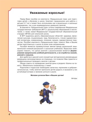 4
Уважаемые взрослые!
Перед Вами пособие из комплекта «Предшкольная пора» для подго-
товки детей к обучению в школе. Комплект предназначен для работы с
детьми 5–7 лет и может быть использован как в дошкольных и школьных
учреждениях, так и для индивидуальных домашних занятий.
В комплекте «Предшкольная пора» учтены современные Федеральные
государственные требования (ФГТ) к дошкольному образованию и воспи-
танию, а также новый Федеральный государственный образовательный
стандарт (ФГОС) для начальной школы.
В ФГТ выделены десять образовательных областей: здоровье, физи-
ческая культура, социализация, труд, безопасность, чтение художествен-
ной литературы, коммуникация, познание, музыка, художественное твор-
чество. Пособия комплекта «Предшкольная пора» помогут Вам и Вашим
детям подготовиться к школе по всем этим направлениям.
Пособия являются промежуточным звеном между дошкольной зани-
мательной книжкой-раскраской и школьным учебником. Взрослым необ-
ходимо помнить, что целью занятий с дошкольниками является форми-
рование предпосылок учебной деятельности, а не отработка знаний,
умений и навыков.
Для удобства в данной книге конкретные методические рекомендации
размещены непосредственно на страницах, что позволит Вам грамотно и
профессионально проводить занятия с детьми.
Общие советы по проведению занятий даны в разделе «Узелки на па-
мять». Обязательно ознакомьтесь с ними!
Родителям и педагогам необходимо запастись терпением и доброже-
лательностью, чтобы занятия приносили детям радость и вызывали у них
устойчивый интерес и желание учиться в школе.
Желаем успехов Вам и Вашим детям!
Авторы
4
 