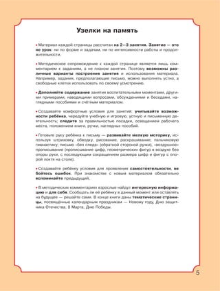 5
Узелки на память
• Материал каждой страницы рассчитан на 2—3 занятия. Занятие — это
не урок: ни по форме и задачам, ни по интенсивности работы и продол-
жительности.
• Методическое сопровождение к каждой странице является лишь ком-
ментарием к заданиям, а не планом занятия. Поэтому возможны раз-
личные варианты построения занятия и использования материала.
Например, задания, предполагающие письмо, можно выполнять устно, а
свободные клетки использовать по своему усмотрению.
• Дополняйте содержание занятия воспитательными моментами, други-
ми примерами, наводящими вопросами, обсуждениями и беседами, на-
глядными пособиями и счётным материалом.
• Создавайте комфортные условия для занятий: учитывайте возмож-
ности ребёнка, чередуйте учебную и игровую, устную и письменную де-
ятельность; следите за правильностью посадки, освещением рабочего
места, положением книги, ручки, наглядных пособий.
• Готовьте руку ребёнка к письму — развивайте мелкую моторику, ис-
пользуя штриховку, обводку, рисование, раскрашивание; пальчиковую
гимнастику; письмо «без следа» (обратной стороной ручки), «воздушное»
прописывание (прописывание цифр, геометрических фигур в воздухе без
опоры руки, с последующим сокращением размера цифр и фигур с опо-
рой локтя на столе).
• Создавайте ребёнку условия для проявления самостоятельности, не
бойтесь ошибок. При знакомстве с новым материалом обязательно
вспоминайте предыдущий.
• В методических комментариях взрослые найдут интересную информа-
цию и для себя. Сообщать ли её ребёнку в данный момент или оставлять
на будущее — решайте сами. В конце книги даны тематические страни-
цы, посвящённые календарным праздникам — Новому году, Дню защит-
ника Отечества, 8 Марта, Дню Победы.
5
 