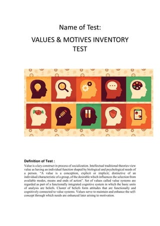 Name of Test:
VALUES & MOTIVES INVENTORY
TEST
Definition of Test :
Value is a key construct in process of socialization. Intellectual traditional theories view
value as having an individual function shaped by biological and psychological needs of
a person. “A value is a conception, explicit or implicit; distinctive of an
individual/characteristic of a group, of the desirable which influences the selection from
available modes, means and ends of action”. Set of values called value systems are
regarded as part of a functionally integrated cognitive system in which the basic units
of analysis are beliefs. Cluster of beliefs form attitudes that are functionally and
cognitively connected to value systems. Values serve to maintain and enhance the self-
concept through which needs are enhanced later arising to motivation.
 