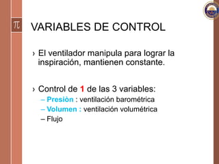 VARIABLES DE CONTROL
›  El ventilador manipula para lograr la
inspiración, mantienen constante.
›  Control de 1 de las 3 variables:
– Presiòn : ventilación barométrica
– Volumen : ventilación volumétrica
– Flujo
 