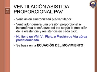 VENTILACIÒN ASISTIDA
PROPORCIONAL PAV
›  Ventilaciòn sincronizada pte/ventilador
›  Ventilador genera una presiòn proporcional e
instantànea al esfuerzo del pte segùn la mediciòn
de la elastancia y resistencia en cada ciclo
›  No tiene un VM, Vt, Flujo, o Presión de Vía aérea
predeterminado
›  Se basa en la ECUACIÓN DEL MOVIMIENTO
 