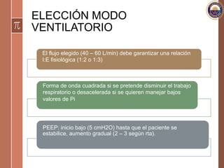 ELECCIÓN MODO
VENTILATORIO
El flujo elegido (40 – 60 L/min) debe garantizar una relación
I:E fisiológica (1:2 o 1:3)
Forma de onda cuadrada si se pretende disminuir el trabajo
respiratorio o desacelerada si se quieren manejar bajos
valores de Pi
PEEP: inicio bajo (5 cmH2O) hasta que el paciente se
estabilice, aumento gradual (2 – 3 según rta).
 