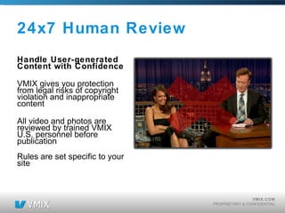 24x7 Human Review Handle User-generated Content with Confidence VMIX gives you protection from legal risks of copyright violation and inappropriate content All video and photos are reviewed by trained VMIX U.S. personnel before publication Rules are set specific to your site 