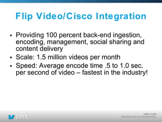 Flip Video/Cisco Integration Providing 100 percent back-end ingestion, encoding, management, social sharing and content delivery Scale: 1.5 million videos per month Speed: Average encode time .5 to 1.0 sec. per second of video – fastest in the industry! 
