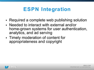 ESPN Integration Required a complete web publishing solution Needed to interact with external and/or home-grown systems for user authentication, analytics, and ad serving Timely moderation of content for appropriateness and copyright 