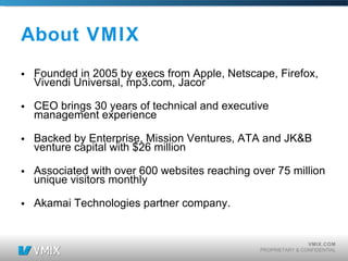 About VMIX Founded in 2005 by execs from Apple, Netscape, Firefox, Vivendi Universal, mp3.com, Jacor CEO brings 30 years of technical and executive management experience Backed by Enterprise, Mission Ventures, ATA and JK&B venture capital with $26 million Associated with over 600 websites reaching over 75 million unique visitors monthly Akamai Technologies partner company. 