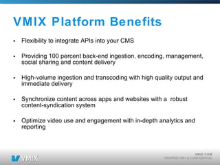 VMIX Platform Benefits Flexibility to integrate APIs into your CMS Providing 100 percent back-end ingestion, encoding, management, social sharing and content delivery High-volume ingestion and transcoding with high quality output and immediate delivery Synchronize content across apps and websites with a robust content-syndication system Optimize video use and engagement with in-depth analytics and reporting 