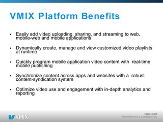 VMIX Platform Benefits Easily add video uploading, sharing, and streaming to web, mobile-web and mobile applications   Dynamically create, manage and view customized video playlists at runtime Quickly program mobile application video content with real-time mobile publishing Synchronize content across apps and websites with a robust content-syndication system Optimize video use and engagement with in-depth analytics and reporting 
