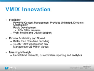 VMIX Innovation Flexibility Powerful Content Management Provides Unlimited, Dynamic Organization Rapid Development  APIs, SDKs, examples Web, Mobile and Device Support Proven Scalability and Speed Better than Real-time encoding 40,000+ new videos each day Manage over 23 Million videos Meaningful Insight Unmatched, sharable, customizable reporting and analytics  