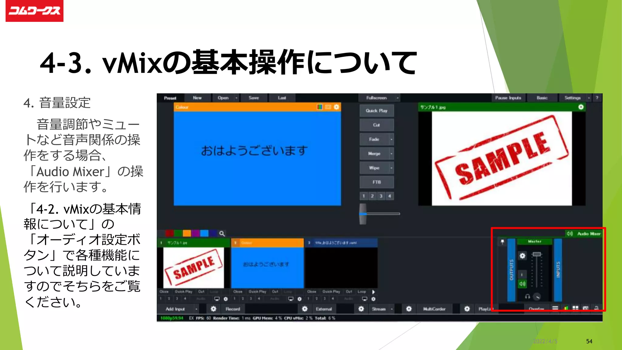 4-3. vMixの基本操作について
4. 音量設定
音量調節やミュー
トなど音声関係の操
作をする場合、
「Audio Mixer」の操
作を行います。
「4-2. vMixの基本情
報について」の
「オーディオ設定ボ
タン」で各種機能に
ついて説明していま
すのでそちらをご覧
ください。
54
2022/4/5
 