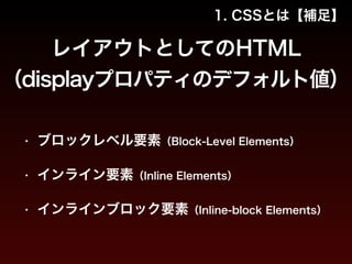 1. CSSとは【補足】 
レイアウトとしてのHTML 
（displayプロパティのデフォルト値） 
• ブロックレベル要素（Block-Level Elements） 
• インライン要素（Inline Elements） 
• インラインブロック要素（Inline-block Elements） 
 