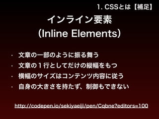1. CSSとは【補足】 
インライン要素 
（Inline Elements） 
• 文章の一部のように振る舞う 
• 文章の１行としてだけの縦幅をもつ 
• 横幅のサイズはコンテンツ内容に従う 
• 自身の大きさを持たず、制御もできない 
http://codepen.io/sekiyaeiji/pen/Cqbne?editors=100 
 
