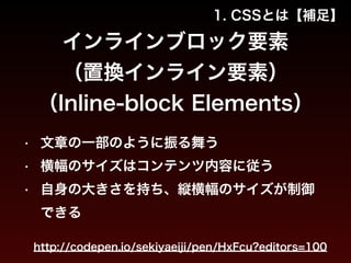 1. CSSとは【補足】 
インラインブロック要素 
（置換インライン要素） 
（Inline-block Elements） 
• 文章の一部のように振る舞う 
• 横幅のサイズはコンテンツ内容に従う 
• 自身の大きさを持ち、縦横幅のサイズが制御 
できる 
http://codepen.io/sekiyaeiji/pen/HxFcu?editors=100 
 