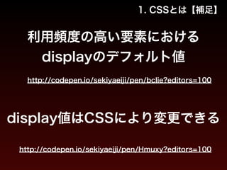 1. CSSとは【補足】 
利用頻度の高い要素における 
displayのデフォルト値 
http://codepen.io/sekiyaeiji/pen/bcIie?editors=100 
display値はCSSにより変更できる 
http://codepen.io/sekiyaeiji/pen/Hmuxy?editors=100 
 