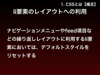 1. CSSとは【補足】 
li要素のレイアウトへの利用 
ナビゲーションメニューやfeed項目な 
どの繰り返しレイアウトに利用するli要 
素においては、デフォルトスタイルを 
リセットする 
 