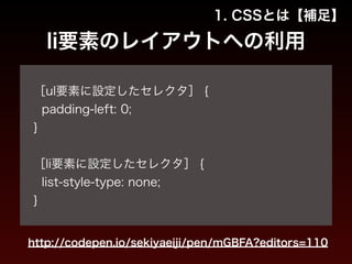 1. CSSとは【補足】 
li要素のレイアウトへの利用 
! 
［ul要素に設定したセレクタ］ { 
padding-left: 0; 
} 
! 
［li要素に設定したセレクタ］ { 
list-style-type: none; 
} 
http://codepen.io/sekiyaeiji/pen/mGBFA?editors=110 
 