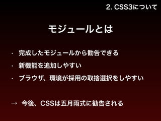 2. CSS3について 
モジュールとは 
• 完成したモジュールから勧告できる 
• 新機能を追加しやすい 
• ブラウザ、環境が採用の取捨選択をしやすい 
! 
→ 今後、CSSは五月雨式に勧告される 
 