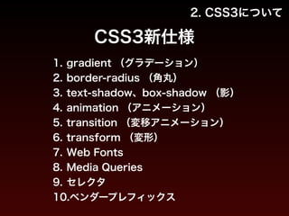 2. CSS3について 
CSS3新仕様 
1. gradient （グラデーション） 
2. border-radius （角丸） 
3. text-shadow、box-shadow （影） 
4. animation （アニメーション） 
5. transition （変移アニメーション） 
6. transform （変形） 
7. Web Fonts 
8. Media Queries 
9. セレクタ 
10.ベンダープレフィックス 
 