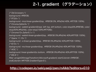 2-1. gradient （グラデーション） 
! 
/* Old browsers */ 
background: #ff8f38; 
/* FF3.6+ */ 
background: -moz-linear-gradient(top, #ff8f38 0%, #ffa24d 40%, #ff7f28 100%); 
/* Chrome,Safari4+ */ 
background: -webkit-gradient(linear, left top, left bottom, color-stop(0%,#ff8f38), color-stop( 
40%,#ffa24d), color-stop(100%,#ff7f28)); 
/* Chrome10+,Safari5.1+ */ 
background: -webkit-linear-gradient(top, #ff8f38 0%,#ffa24d 40%,#ff7f28 100%); 
/* Opera 11.10+ */ 
background: -o-linear-gradient(top, #ff8f38 0%,#ffa24d 40%,#ff7f28 100%); 
/* IE10+ */ 
background: -ms-linear-gradient(top, #ff8f38 0%,#ffa24d 40%,#ff7f28 100%); 
/* W3C */ 
background: linear-gradient(to bottom, #ff8f38 0%,#ffa24d 40%,#ff7f28 100%); 
/* IE6-9 */ 
filter: progid:DXImageTransform.Microsoft.gradient( startColorstr='#ff8f38', 
endColorstr='#ff7f28',GradientType=0 ); 
http://codepen.io/sekiyaeiji/pen/nAlkb?editors=010 
 