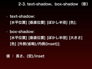 2-3. text-shadow、box-shadow （影） 
• text-shadow: 
[水平位置] [垂直位置] [ぼかし半径] [色]; 
! 
• box-shadow: 
[水平位置] [垂直位置] [ぼかし半径] [大きさ] 
[色] [外側(省略)/内側(inset)]; 
! 
値 ： 長さ、(空)/inset 
 