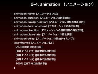 2-4. animation （アニメーション） 
• animation-name: [アニメーション名]; 
• animation-duration: [アニメーションの再生時間]; 
• animation-timing-function: [アニメーションの加速度演出名]; 
• animation-iteration-count: [アニメーションの再生回数]; 
• animation-direction: [アニメーションの偶数回目の再生方法]; 
• animation-play-state: [アニメーションの再生状態]; 
• animation-delay: [アニメーションの開始タイミング]; 
• @keyframes [アニメーション名] { 
0% {[開始時の処理内容]} 
[処理タイミング] {[途中の処理内容]} 
[処理タイミング] {[途中の処理内容]} 
[処理タイミング] {[途中の処理内容]} 
100% {[終了時の処理内容]} 
} 
 