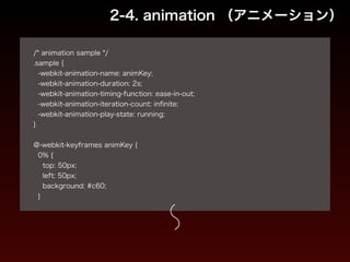 2-4. animation （アニメーション） 
! 
/* animation sample */ 
.sample { 
-webkit-animation-name: animKey; 
-webkit-animation-duration: 2s; 
-webkit-animation-timing-function: ease-in-out; 
-webkit-animation-iteration-count: infinite; 
-webkit-animation-play-state: running; 
} 
! 
@-webkit-keyframes animKey { 
0% { 
top: 50px; 
left: 50px; 
background: #c60; 
} 
 