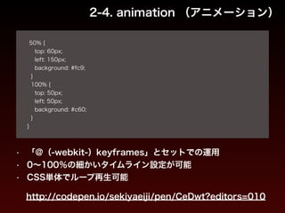 2-4. animation （アニメーション） 
! 
50% { 
top: 60px; 
left: 150px; 
background: #fc9; 
} 
100% { 
top: 50px; 
left: 50px; 
background: #c60; 
} 
} 
• 「@（-webkit-）keyframes」とセットでの運用 
• 0～100％の細かいタイムライン設定が可能 
• CSS単体でループ再生可能 
http://codepen.io/sekiyaeiji/pen/CeDwt?editors=010 
 