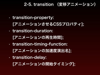 2-5. transition （変移アニメーション） 
• transition-property: 
[アニメーションさせるCSSプロパティ]; 
• transition-duration: 
[アニメーションの再生時間]; 
• transition-timing-function: 
[アニメーションの加速度演出名]; 
• transition-delay: 
[アニメーションの開始タイミング]; 
 