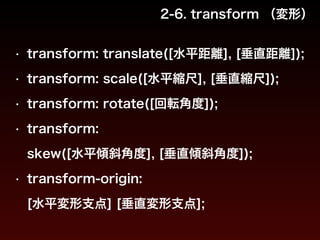 2-6. transform （変形） 
• transform: translate([水平距離], [垂直距離]); 
• transform: scale([水平縮尺], [垂直縮尺]); 
• transform: rotate([回転角度]); 
• transform: 
skew([水平傾斜角度], [垂直傾斜角度]); 
• transform-origin: 
[水平変形支点] [垂直変形支点]; 
 