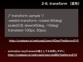 2-6. transform （変形） 
! 
/* transform sample */ 
-webkit-transform: rotate(-60deg) 
scale(0.9) skew(40deg, -10deg) 
translate(-100px, 50px); 
http://codepen.io/sekiyaeiji/pen/KDqvf?editors=010 
• animation keyframesの値としても利用しやすい 
http://codepen.io/sekiyaeiji/pen/psBEz?editors=010 
 