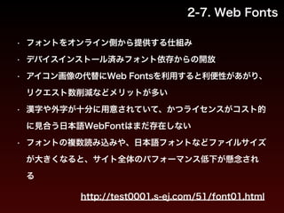 2-7. Web Fonts 
• フォントをオンライン側から提供する仕組み 
• デバイスインストール済みフォント依存からの開放 
• アイコン画像の代替にWeb Fontsを利用すると利便性があがり、 
リクエスト数削減などメリットが多い 
• 漢字や外字が十分に用意されていて、かつライセンスがコスト的 
に見合う日本語WebFontはまだ存在しない 
• フォントの複数読み込みや、日本語フォントなどファイルサイズ 
が大きくなると、サイト全体のパフォーマンス低下が懸念され 
る 
http://test0001.s-ej.com/51/font01.html 
 