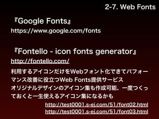 2-7. Web Fonts 
『Google Fonts』 
https://www.google.com/fonts 
! 
『Fontello - icon fonts generator』 
http://fontello.com/ 
!利用するアイコンだけをWebフォント化できてパフォー 
マンス改善に役立つWeb Fonts提供サービス 
オリジナルデザインのアイコン集も作成可能、一度つくっ 
ておくと一生使えるアイコン集になるかも 
http://test0001.s-ej.com/51/font02.html 
http://test0001.s-ej.com/51/font03.html 
 