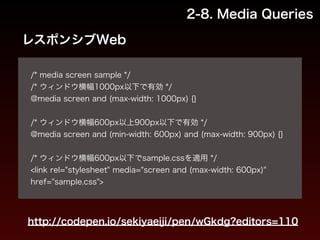 2-8. Media Queries 
レスポンシブWeb 
! 
/* media screen sample */ 
/* ウィンドウ横幅1000px以下で有効 */ 
@media screen and (max-width: 1000px) {} 
! 
/* ウィンドウ横幅600px以上900px以下で有効 */ 
@media screen and (min-width: 600px) and (max-width: 900px) {} 
! 
/* ウィンドウ横幅600px以下でsample.cssを適用 */ 
<link rel="stylesheet" media="screen and (max-width: 600px)" 
href="sample.css"> 
http://codepen.io/sekiyaeiji/pen/wGkdg?editors=110 
 
