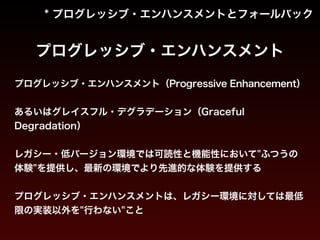 * プログレッシブ・エンハンスメントとフォールバック 
プログレッシブ・エンハンスメント 
プログレッシブ・エンハンスメント（Progressive Enhancement） 
あるいはグレイスフル・デグラデーション（Graceful 
Degradation） 
! 
レガシー・低バージョン環境では可読性と機能性において"ふつうの 
体験"を提供し、最新の環境でより先進的な体験を提供する 
! 
プログレッシブ・エンハンスメントは、レガシー環境に対しては最低 
限の実装以外を"行わない"こと 
 