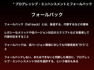 * プログレッシブ・エンハンスメントとフォールバック 
フォールバック 
フォールバック（fall back）とは、後退する、代替するなどの意味 
! 
レガシーなメソッドや低バージョン対応のスクリプトなどを駆使して 
代替対応をすること 
! 
フォールバックは、低バージョン環境に対しても代替実装を"行う"こ 
と 
! 
フォールバックしない、またはできないと判断した場合に、プログレッ 
シブ・エンハンスメント対応を選択する、という場合もある 
 