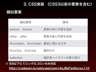 3. CSS実装 （CSS3以前の要素を含む） 
擬似要素 
擬似要素意味 
::before、:before 要素の前に内容を追加 
::after、:after 要素の後に内容を追加 
::first-letter、:first-letter 最初に現れる文字 
::first-line、:first-line 最初の行 
::selection 選択時ハイライト状態の部分 
※ IE8以下にてシングルコロンのみ対応 
http://codepen.io/sekiyaeiji/pen/AsJBd?editors=110 
 