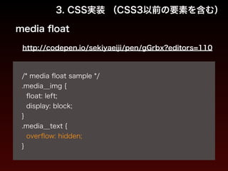 3. CSS実装 （CSS3以前の要素を含む） 
media float 
http://codepen.io/sekiyaeiji/pen/gGrbx?editors=110 
! 
/* media float sample */ 
.media__img { 
float: left; 
display: block; 
} 
.media__text { 
overflow: hidden; 
} 
 