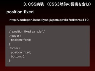 3. CSS実装 （CSS3以前の要素を含む） 
position fixed 
http://codepen.io/sekiyaeiji/pen/qdvkz?editors=110 
! 
/* position fixed sample */ 
.header { 
position: fixed; 
} 
.footer { 
position: fixed; 
bottom: 0; 
} 
 