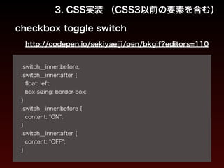3. CSS実装 （CSS3以前の要素を含む） 
checkbox toggle switch 
http://codepen.io/sekiyaeiji/pen/bkgif?editors=110 
! 
.switch__inner:before, 
.switch__inner:after { 
float: left; 
box-sizing: border-box; 
} 
.switch__inner:before { 
content: "ON"; 
} 
.switch__inner:after { 
content: “OFF"; 
} 
 