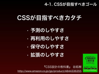 4-1. CSSが目指すべきゴール 
CSSが目指すべきカタチ 
• 予測のしやすさ 
• 再利用のしやすさ 
• 保守のしやすさ 
• 拡張のしやすさ 
『CSS設計の教科書』 谷拓樹氏（http://twitter.com/hiloki）記 
http://www.amazon.co.jp/gp/product/4844336355 
 