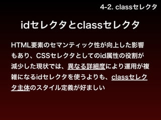 4-2. classセレクタ 
idセレクタとclassセレクタ 
HTML要素のセマンティック性が向上した影響 
もあり、CSSセレクタとしてのid属性の役割が 
減少した現状では、異なる詳細度により運用が複 
雑になるidセレクタを使うよりも、classセレク 
タ主体のスタイル定義が好ましい 
 