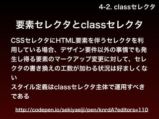 4-2. classセレクタ 
要素セレクタとclassセレクタ 
CSSセレクタにHTML要素を伴うセレクタを利 
用している場合、デザイン要件以外の事情でも発 
生し得る要素のマークアップ変更に対して、セレ 
クタの書き換えの工数が加わる状況は好ましくな 
い 
スタイル定義はclassセレクタ主体で運用すべき 
である 
http://codepen.io/sekiyaeiji/pen/knrdA?editors=110 
 